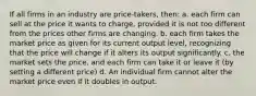 If all firms in an industry are price-takers, then: a. each firm can sell at the price it wants to charge, provided it is not too different from the prices other firms are changing. b. each firm takes the market price as given for its current output level, recognizing that the price will change if it alters its output significantly. c. the market sets the price, and each firm can take it or leave it (by setting a different price) d. An individual firm cannot alter the market price even if it doubles in output.