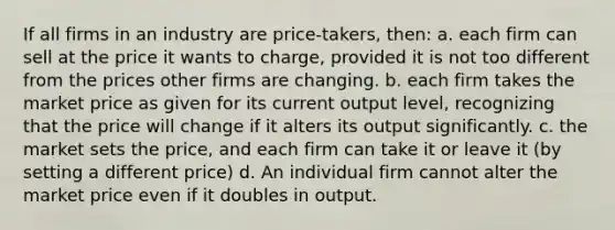 If all firms in an industry are price-takers, then: a. each firm can sell at the price it wants to charge, provided it is not too different from the prices other firms are changing. b. each firm takes the market price as given for its current output level, recognizing that the price will change if it alters its output significantly. c. the market sets the price, and each firm can take it or leave it (by setting a different price) d. An individual firm cannot alter the market price even if it doubles in output.