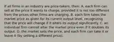 If all firms in an industry are price-takers, then: A. each firm can sell at the price it wants to charge, provided it is not too different from the prices other firms are charging. B. each firm takes the market price as given for its current output level, recognizing that the price will change if it alters its output significantly. C. an individual firm cannot alter the market price even if it doubles its output. D. the market sets the price, and each firm can take it or leave it (by setting a different price).