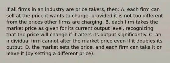 If all firms in an industry are price-takers, then: A. each firm can sell at the price it wants to charge, provided it is not too different from the prices other firms are charging. B. each firm takes the market price as given for its current output level, recognizing that the price will change if it alters its output significantly. C. an individual firm cannot alter the market price even if it doubles its output. D. the market sets the price, and each firm can take it or leave it (by setting a different price).