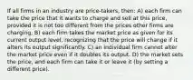 If all firms in an industry are price-takers, then: A) each firm can take the price that it wants to charge and sell at this price, provided it is not too different from the prices other firms are charging. B) each firm takes the market price as given for its current output level, recognizing that the price will change if it alters its output significantly. C) an individual firm cannot alter the market price even if it doubles its output. D) the market sets the price, and each firm can take it or leave it (by setting a different price).