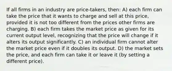 If all firms in an industry are price-takers, then: A) each firm can take the price that it wants to charge and sell at this price, provided it is not too different from the prices other firms are charging. B) each firm takes the market price as given for its current output level, recognizing that the price will change if it alters its output significantly. C) an individual firm cannot alter the market price even if it doubles its output. D) the market sets the price, and each firm can take it or leave it (by setting a different price).