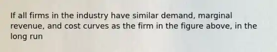 If all firms in the industry have similar demand, marginal revenue, and cost curves as the firm in the figure above, in the long run