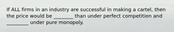 If ALL firms in an industry are successful in making a cartel, then the price would be ________ than under perfect competition and _________ under pure monopoly.