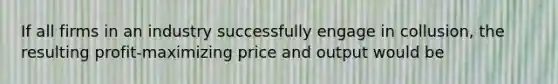 If all firms in an industry successfully engage in​ collusion, the resulting​ profit-maximizing price and output would be