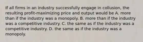 If all firms in an industry successfully engage in​ collusion, the resulting​ profit-maximizing price and output would be A. more than if the industry was a monopoly. B. more than if the industry was a competitive industry. C. the same as if the industry was a competitive industry. D. the same as if the industry was a monopoly.