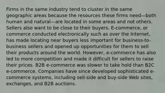 Firms in the same industry tend to cluster in the same geographic areas because the resources these firms need—both human and natural—are located in some areas and not others. Sellers also want to be close to their buyers. E-commerce, or commerce conducted electronically such as over the Internet, has made locating near buyers less important for business-to-business sellers and opened up opportunities for them to sell their products around the world. However, e-commerce has also led to more competition and made it difficult for sellers to raise their prices. B2B e-commerce was slower to take hold than B2C e-commerce. Companies have since developed sophisticated e-commerce systems, including sell-side and buy-side Web sites, exchanges, and B2B auctions.