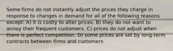 Some firms do not instantly adjust the prices they charge in response to changes in demand for all of the following reasons except: A) it is costly to alter prices. B) they do not want to annoy their frequent customers. C) prices do not adjust when there is perfect competition. D) some prices are set by long-term contracts between firms and customers