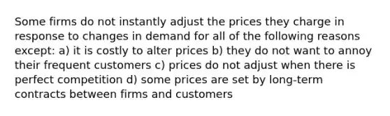 Some firms do not instantly adjust the prices they charge in response to changes in demand for all of the following reasons except: a) it is costly to alter prices b) they do not want to annoy their frequent customers c) prices do not adjust when there is perfect competition d) some prices are set by long-term contracts between firms and customers