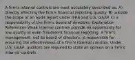 A firm's internal controls are most accurately described as: A) directly affecting the firm's financial reporting quality. B) outside the scope of an audit report under IFRS and U.S. GAAP. C) a responsibility of the firm's board of directors. Explanation References Weak internal controls provide an opportunity for low-quality or even fraudulent financial reporting. A firm's management, not its board of directors, is responsible for ensuring the effectiveness of a firm's internal controls. Under U.S. GAAP, auditors are required to state an opinion on a firm's internal controls.