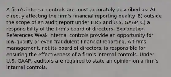 A firm's <a href='https://www.questionai.com/knowledge/kjj42owoAP-internal-control' class='anchor-knowledge'>internal control</a>s are most accurately described as: A) directly affecting the firm's financial reporting quality. B) outside the scope of an audit report under IFRS and U.S. GAAP. C) a responsibility of the firm's board of directors. Explanation References Weak internal controls provide an opportunity for low-quality or even fraudulent financial reporting. A firm's management, not its board of directors, is responsible for ensuring the effectiveness of a firm's internal controls. Under U.S. GAAP, auditors are required to <a href='https://www.questionai.com/knowledge/kqgGzK3Jat-state-an-opinion' class='anchor-knowledge'>state an opinion</a> on a firm's internal controls.