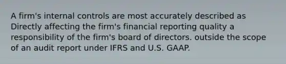 A firm's <a href='https://www.questionai.com/knowledge/kjj42owoAP-internal-control' class='anchor-knowledge'>internal control</a>s are most accurately described as Directly affecting the firm's financial reporting quality a responsibility of the firm's board of directors. outside the scope of an audit report under IFRS and U.S. GAAP.