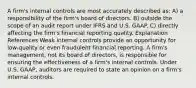 A firm's internal controls are most accurately described as: A) a responsibility of the firm's board of directors. B) outside the scope of an audit report under IFRS and U.S. GAAP. C) directly affecting the firm's financial reporting quality. Explanation References Weak internal controls provide an opportunity for low-quality or even fraudulent financial reporting. A firm's management, not its board of directors, is responsible for ensuring the effectiveness of a firm's internal controls. Under U.S. GAAP, auditors are required to state an opinion on a firm's internal controls.