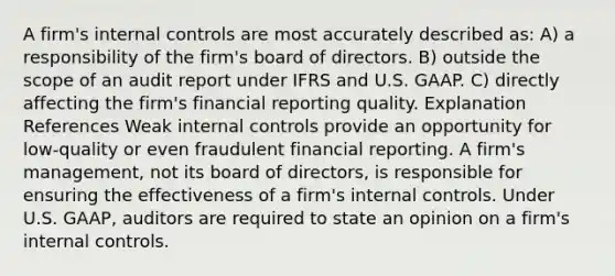 A firm's internal controls are most accurately described as: A) a responsibility of the firm's board of directors. B) outside the scope of an audit report under IFRS and U.S. GAAP. C) directly affecting the firm's financial reporting quality. Explanation References Weak internal controls provide an opportunity for low-quality or even fraudulent financial reporting. A firm's management, not its board of directors, is responsible for ensuring the effectiveness of a firm's internal controls. Under U.S. GAAP, auditors are required to state an opinion on a firm's internal controls.