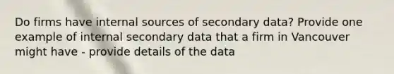 Do firms have internal sources of secondary data? Provide one example of internal secondary data that a firm in Vancouver might have - provide details of the data