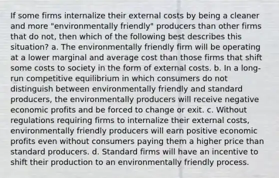 If some firms internalize their external costs by being a cleaner and more "environmentally friendly" producers than other firms that do not, then which of the following best describes this situation? a. The environmentally friendly firm will be operating at a lower marginal and average cost than those firms that shift some costs to society in the form of external costs. b. In a long-run competitive equilibrium in which consumers do not distinguish between environmentally friendly and standard producers, the environmentally producers will receive negative economic profits and be forced to change or exit. c. Without regulations requiring firms to internalize their external costs, environmentally friendly producers will earn positive economic profits even without consumers paying them a higher price than standard producers. d. Standard firms will have an incentive to shift their production to an environmentally friendly process.