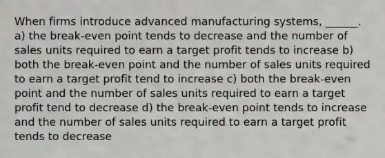 When firms introduce advanced manufacturing systems, ______. a) the break-even point tends to decrease and the number of sales units required to earn a target profit tends to increase b) both the break-even point and the number of sales units required to earn a target profit tend to increase c) both the break-even point and the number of sales units required to earn a target profit tend to decrease d) the break-even point tends to increase and the number of sales units required to earn a target profit tends to decrease