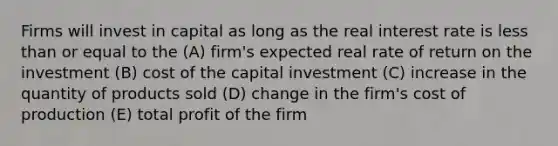 Firms will invest in capital as long as the real interest rate is less than or equal to the (A) firm's expected real rate of return on the investment (B) cost of the capital investment (C) increase in the quantity of products sold (D) change in the firm's cost of production (E) total profit of the firm