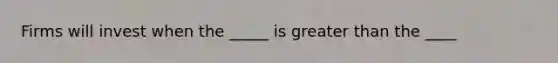 Firms will invest when the _____ is greater than the ____