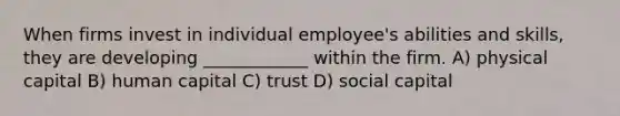 When firms invest in individual employee's abilities and skills, they are developing ____________ within the firm. A) physical capital B) human capital C) trust D) social capital