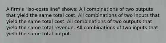 A firm's "iso-costs line" shows: All combinations of two outputs that yield the same total cost. All combinations of two inputs that yield the same total cost. All combinations of two outputs that yield the same total revenue. All combinations of two inputs that yield the same total output.