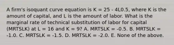 A firm's isoquant curve equation is K = 25 - 4L0.5, where K is the amount of capital, and L is the amount of labor. What is the marginal rate of technical substitution of labor for capital (MRTSLK) at L = 16 and K = 9? A. MRTSLK = -0.5. B. MRTSLK = -1.0. C. MRTSLK = -1.5. D. MRTSLK = -2.0. E. None of the above.