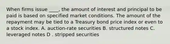 When firms issue ____, the amount of interest and principal to be paid is based on specified market conditions. The amount of the repayment may be tied to a Treasury bond price index or even to a stock index.​ A. auction-rate securities B. ​structured notes C. ​leveraged notes D . ​stripped securities