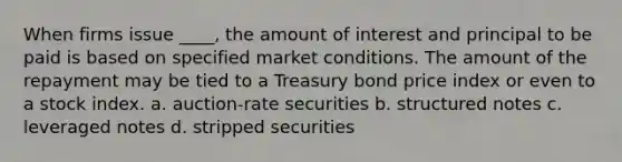 When firms issue ____, the amount of interest and principal to be paid is based on specified market conditions. The amount of the repayment may be tied to a Treasury bond price index or even to a stock index. a. auction-rate securities b. structured notes c. leveraged notes d. stripped securities