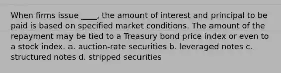 When firms issue ____, the amount of interest and principal to be paid is based on specified market conditions. The amount of the repayment may be tied to a Treasury bond price index or even to a stock index. a. auction-rate securities b. leveraged notes c. structured notes d. stripped securities