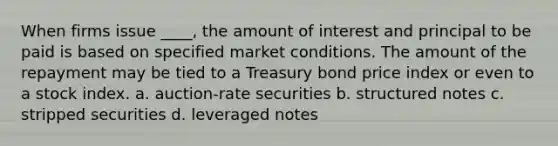 When firms issue ____, the amount of interest and principal to be paid is based on specified market conditions. The amount of the repayment may be tied to a Treasury bond price index or even to a stock index. a. auction-rate securities b. structured notes c. stripped securities d. leveraged notes