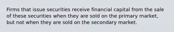 Firms that issue securities receive financial capital from the sale of these securities when they are sold on the primary market, but not when they are sold on the secondary market.