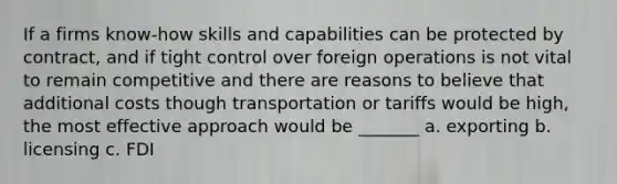 If a firms know-how skills and capabilities can be protected by contract, and if tight control over foreign operations is not vital to remain competitive and there are reasons to believe that additional costs though transportation or tariffs would be high, the most effective approach would be _______ a. exporting b. licensing c. FDI