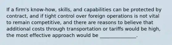 If a firm's know-how, skills, and capabilities can be protected by contract, and if tight control over foreign operations is not vital to remain competitive, and there are reasons to believe that additional costs through transportation or tariffs would be high, the most effective approach would be _______________.