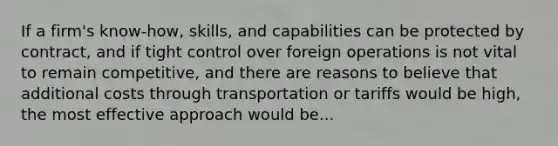 If a firm's know-how, skills, and capabilities can be protected by contract, and if tight control over foreign operations is not vital to remain competitive, and there are reasons to believe that additional costs through transportation or tariffs would be high, the most effective approach would be...