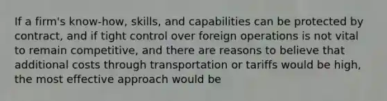 If a firm's know-how, skills, and capabilities can be protected by contract, and if tight control over foreign operations is not vital to remain competitive, and there are reasons to believe that additional costs through transportation or tariffs would be high, the most effective approach would be