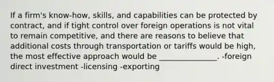 If a firm's know-how, skills, and capabilities can be protected by contract, and if tight control over foreign operations is not vital to remain competitive, and there are reasons to believe that additional costs through transportation or tariffs would be high, the most effective approach would be _______________. -foreign direct investment -licensing -exporting