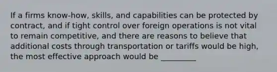 If a firms know-how, skills, and capabilities can be protected by contract, and if tight control over foreign operations is not vital to remain competitive, and there are reasons to believe that additional costs through transportation or tariffs would be high, the most effective approach would be _________