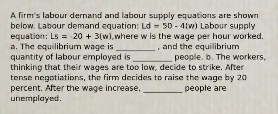 A firm's labour demand and labour supply equations are shown below. Labour demand equation: Ld = 50 - 4(w) Labour supply equation: Ls = -20 + 3(w),where w is the wage per hour worked. a. The equilibrium wage is __________ , and the equilibrium quantity of labour employed is __________ people. b. The workers, thinking that their wages are too low, decide to strike. After tense negotiations, the firm decides to raise the wage by 20 percent. After the wage increase, __________ people are unemployed.