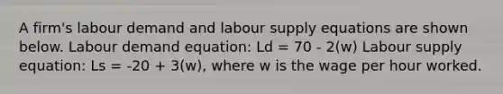 A firm's labour demand and labour supply equations are shown below. Labour demand equation: Ld = 70 - 2(w) Labour supply equation: Ls = -20 + 3(w), where w is the wage per hour worked.