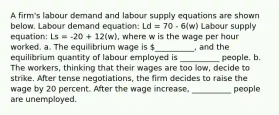 A firm's labour demand and labour supply equations are shown below. Labour demand equation: Ld = 70 - 6(w) Labour supply equation: Ls = -20 + 12(w), where w is the wage per hour worked. a. The equilibrium wage is __________, and the equilibrium quantity of labour employed is __________ people. b. The workers, thinking that their wages are too low, decide to strike. After tense negotiations, the firm decides to raise the wage by 20 percent. After the wage increase, __________ people are unemployed.