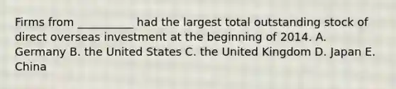 Firms from __________ had the largest total outstanding stock of direct overseas investment at the beginning of 2014. A. Germany B. the United States C. the United Kingdom D. Japan E. China