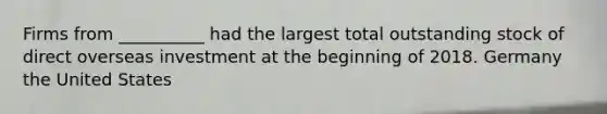 Firms from __________ had the largest total outstanding stock of direct overseas investment at the beginning of 2018. Germany the United States