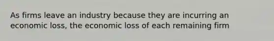 As firms leave an industry because they are incurring an economic loss, the economic loss of each remaining firm