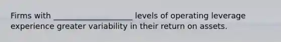 Firms with ____________________ levels of operating leverage experience greater variability in their return on assets.