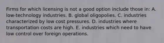 Firms for which licensing is not a good option include those in: A. low-technology industries. B. global oligopolies. C. industries characterized by low cost pressures. D. industries where transportation costs are high. E. industries which need to have low control over foreign operations.