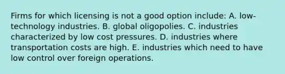 Firms for which licensing is not a good option include: A. low-technology industries. B. global oligopolies. C. industries characterized by low cost pressures. D. industries where transportation costs are high. E. industries which need to have low control over foreign operations.