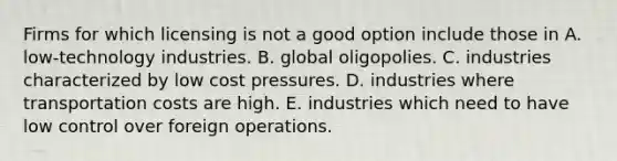 Firms for which licensing is not a good option include those in A. low-technology industries. B. global oligopolies. C. industries characterized by low cost pressures. D. industries where transportation costs are high. E. industries which need to have low control over foreign operations.