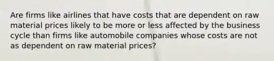 Are firms like airlines that have costs that are dependent on raw material prices likely to be more or less affected by the business cycle than firms like automobile companies whose costs are not as dependent on raw material​ prices?