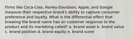 Firms like Coca-Cola, Harley-Davidson, Apple, and Google measure their respective brand's ability to capture consumer preference and loyalty. What is the differential effect that knowing the brand name has on customer response to the product and its marketing called? a. brand asset b. brand value c. brand position d. brand equity e. brand score