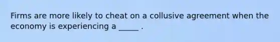 Firms are more likely to cheat on a collusive agreement when the economy is experiencing a _____ .